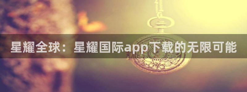 彩神图：星耀全球：星耀国际app下载的无限可能