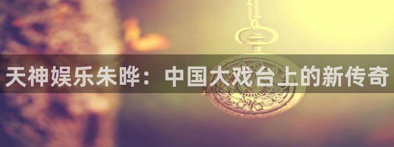 彩神图片：天神娱乐朱晔：中国大戏台上的新传奇